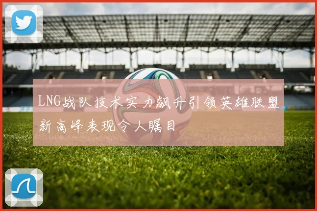 LNG战队技术实力飙升引领英雄联盟新高峰表现令人瞩目