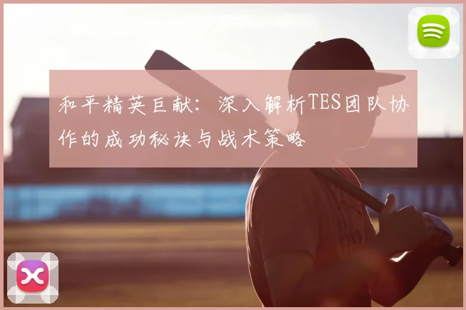 和平精英巨献：深入解析TES团队协作的成功秘诀与战术策略