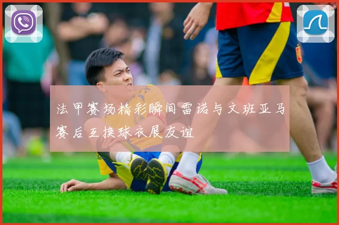 法甲赛场精彩瞬间雷诺与文班亚马赛后互换球衣展友谊
