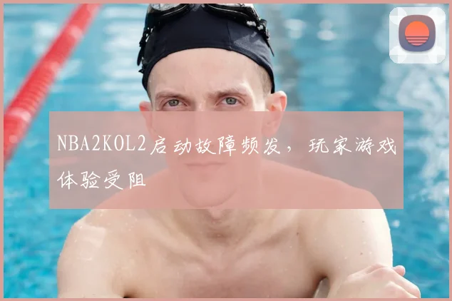 NBA2KOL2启动故障频发，玩家游戏体验受阻