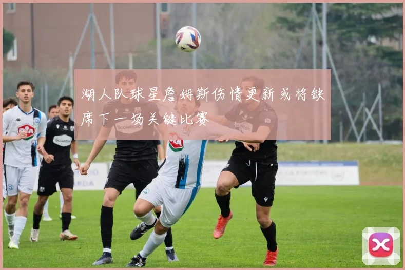 湖人队球星詹姆斯伤情更新或将缺席下一场关键比赛