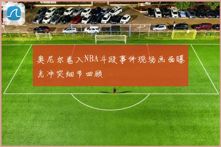 奥尼尔卷入NBA斗殴事件现场画面曝光冲突细节回顾