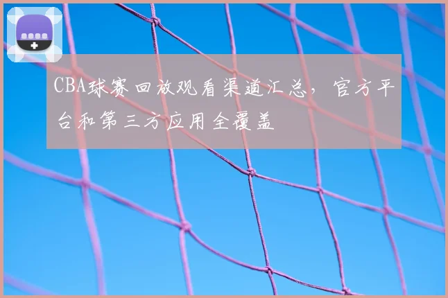 CBA球赛回放观看渠道汇总，官方平台和第三方应用全覆盖