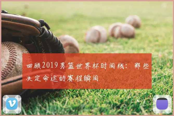 回顾2019男篮世界杯时间线:那些决定命运的赛程瞬间