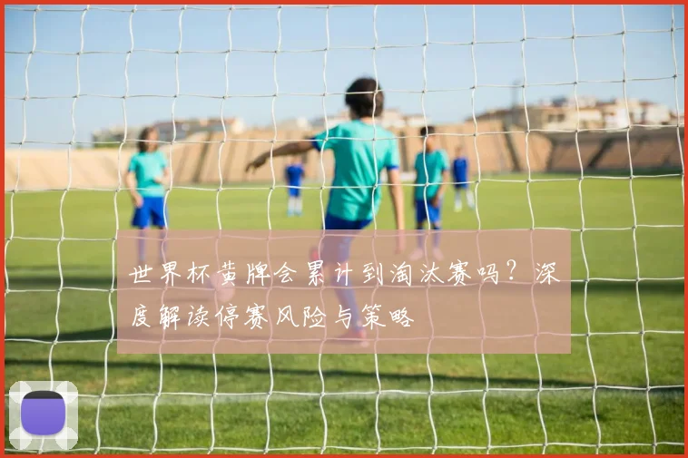 世界杯黄牌会累计到淘汰赛吗？深度解读停赛风险与策略