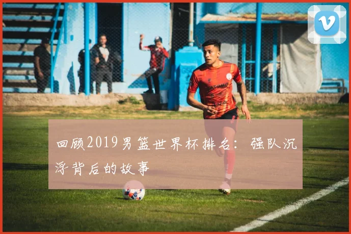 回顾2019男篮世界杯排名:强队沉浮背后的故事