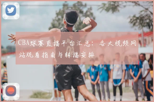 CBA球赛直播平台汇总:各大视频网站观看指南与转播安排