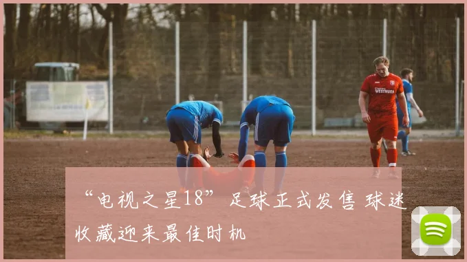 “电视之星18”足球正式发售 球迷收藏迎来最佳时机