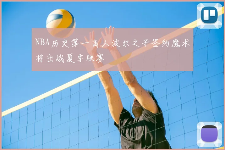 NBA历史第一高人波尔之子签约魔术将出战夏季联赛