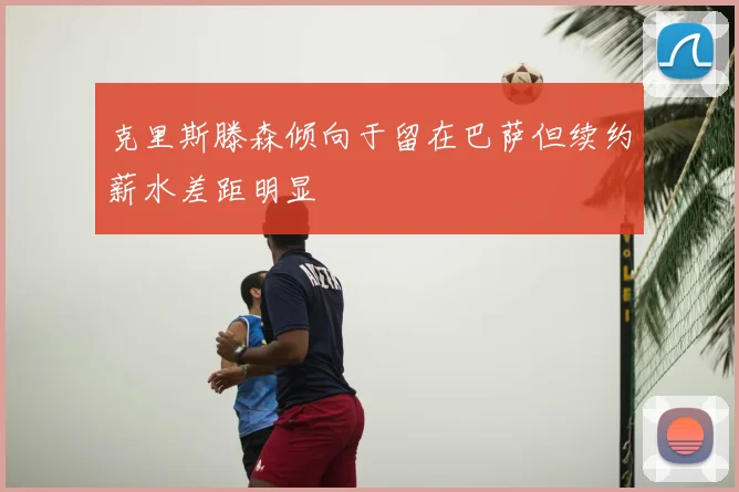 克里斯滕森倾向于留在巴萨但续约薪水差距明显