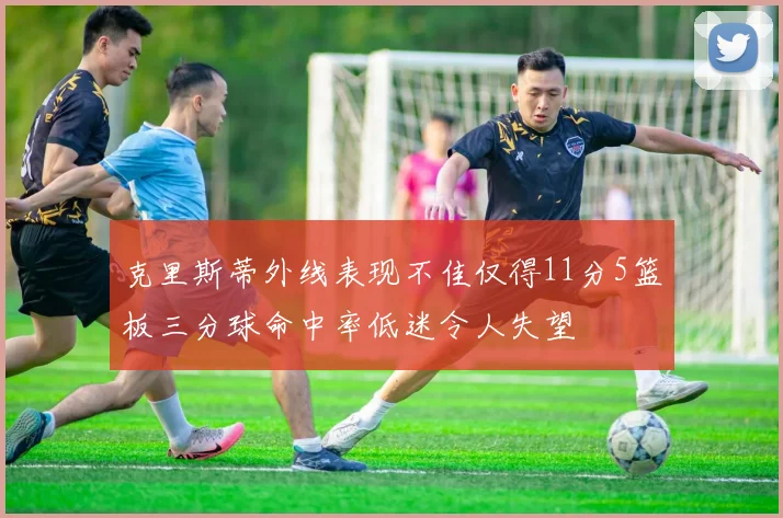 克里斯蒂外线表现不佳仅得11分5篮板三分球命中率低迷令人失望