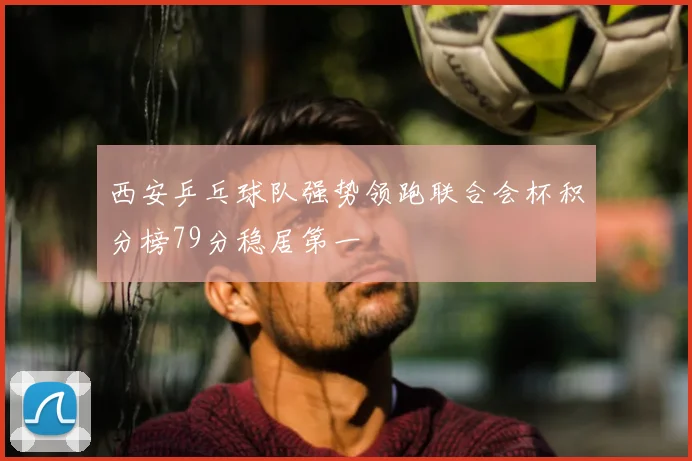 西安乒乓球队强势领跑联合会杯积分榜79分稳居第一