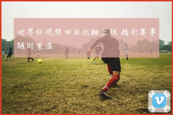 世界杯视频回放优酷上线 精彩赛事随时重温
