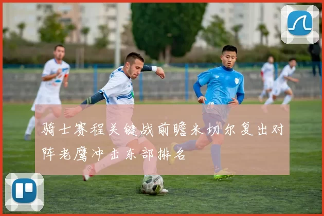 骑士赛程关键战前瞻米切尔复出对阵老鹰冲击东部排名