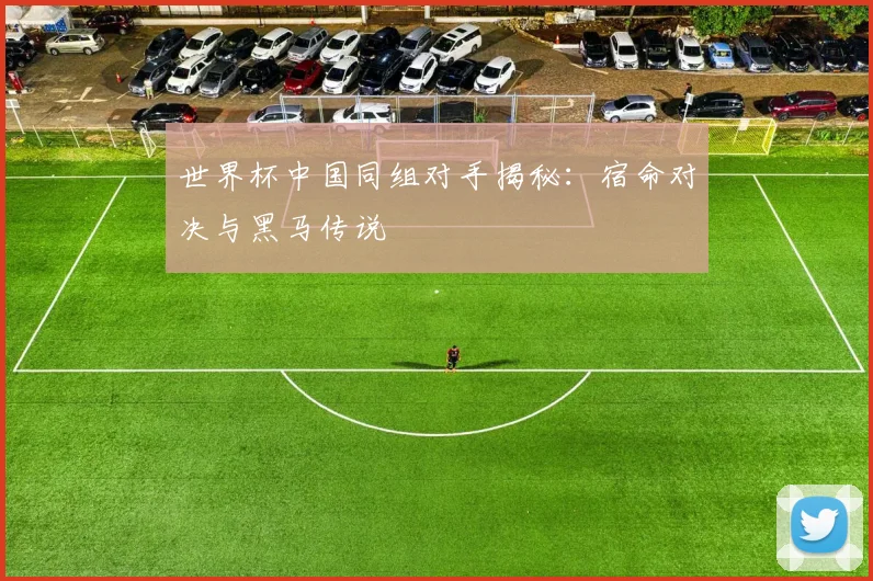世界杯中国同组对手揭秘:宿命对决与黑马传说