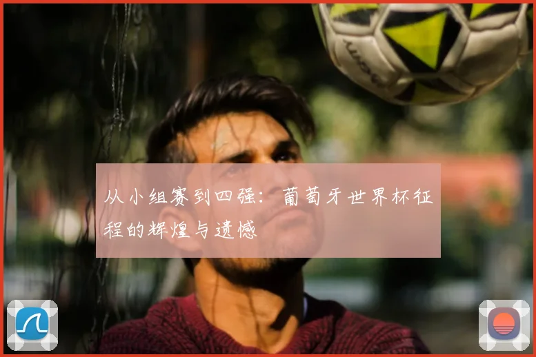 从小组赛到四强：葡萄牙世界杯征程的辉煌与遗憾