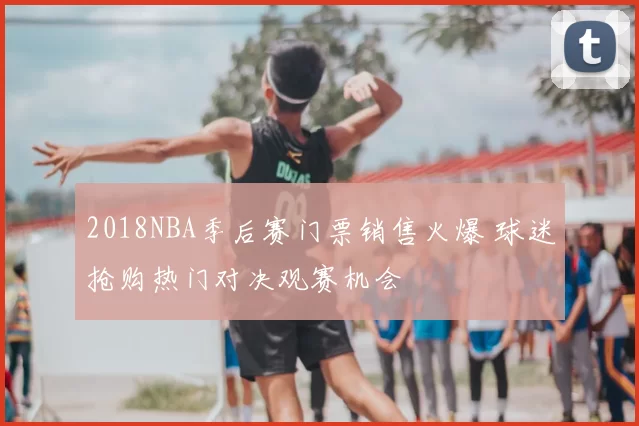2018NBA季后赛门票销售火爆 球迷抢购热门对决观赛机会