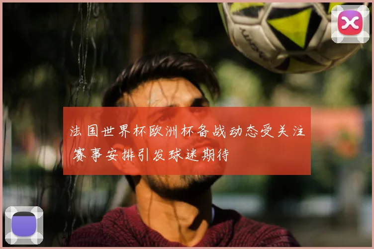法国世界杯欧洲杯备战动态受关注 赛事安排引发球迷期待
