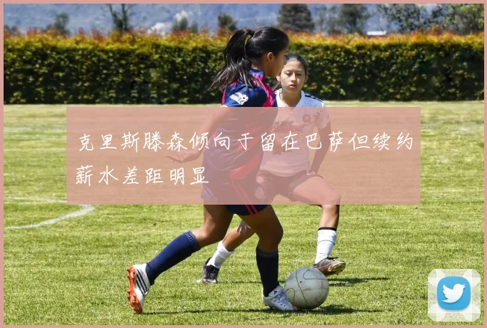 克里斯滕森倾向于留在巴萨但续约薪水差距明显
