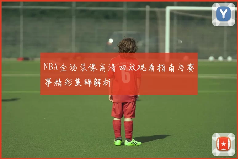 NBA全场录像高清回放观看指南与赛事精彩集锦解析