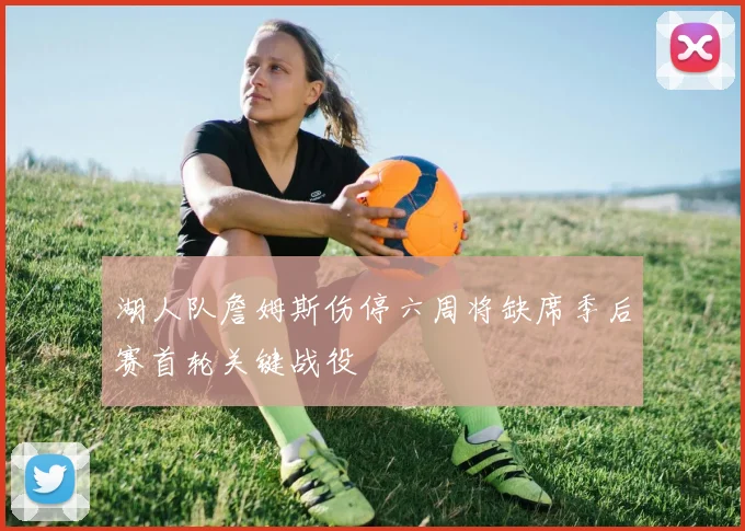 湖人队詹姆斯伤停六周将缺席季后赛首轮关键战役