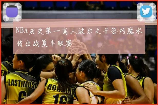 NBA历史第一高人波尔之子签约魔术将出战夏季联赛