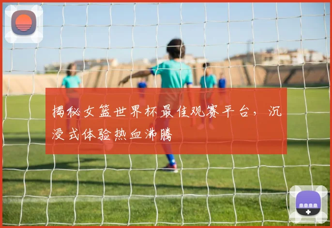 揭秘女篮世界杯最佳观赛平台,沉浸式体验热血沸腾