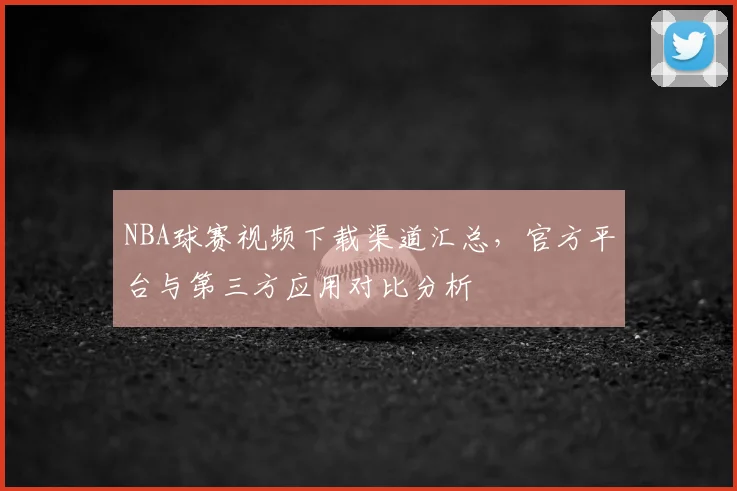 NBA球赛视频下载渠道汇总，官方平台与第三方应用对比分析