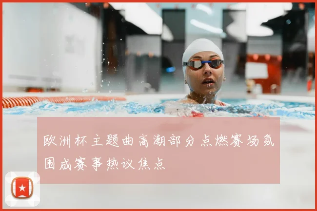 欧洲杯主题曲高潮部分点燃赛场氛围成赛事热议焦点