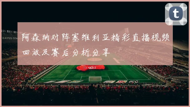 阿森纳对阵塞维利亚精彩直播视频回放及赛后分析分享