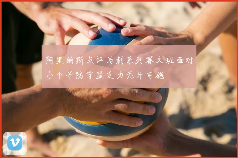 阿里纳斯点评马刺系列赛文班面对小个子防守显乏力无计可施
