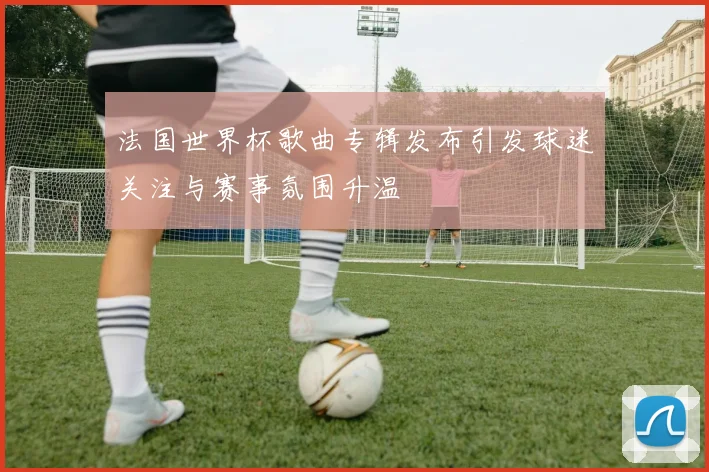 法国世界杯歌曲专辑发布引发球迷关注与赛事氛围升温