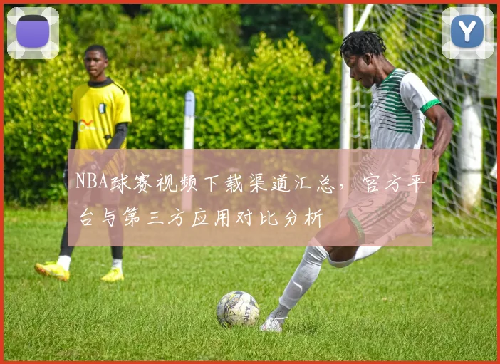 NBA球赛视频下载渠道汇总，官方平台与第三方应用对比分析