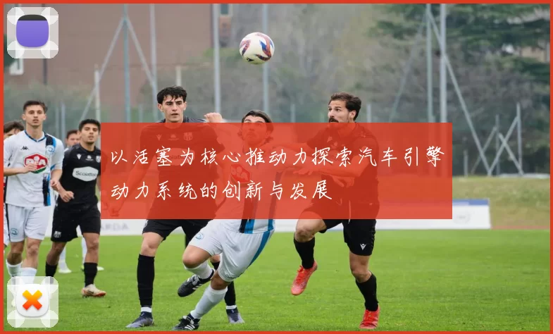 以活塞为核心推动力探索汽车引擎动力系统的创新与发展