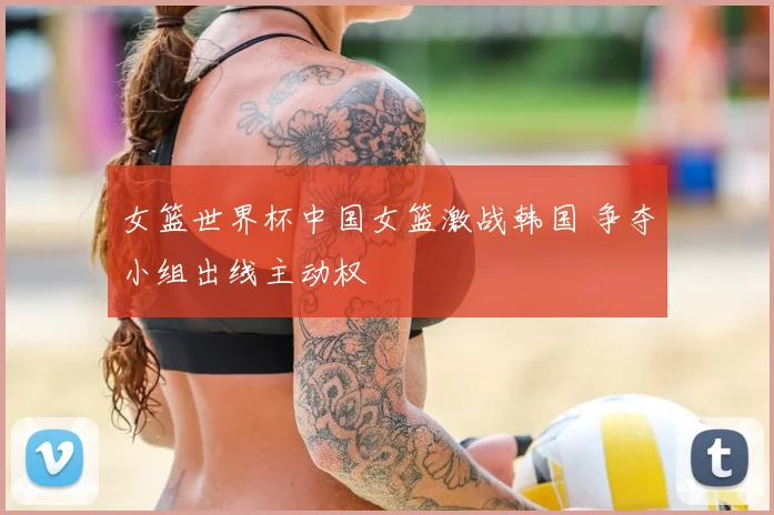 女篮世界杯中国女篮激战韩国 争夺小组出线主动权