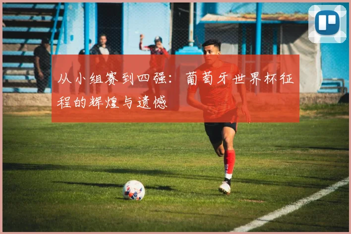 从小组赛到四强:葡萄牙世界杯征程的辉煌与遗憾