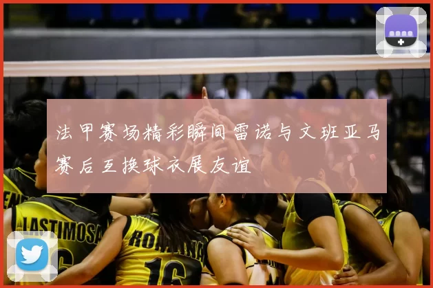 法甲赛场精彩瞬间雷诺与文班亚马赛后互换球衣展友谊