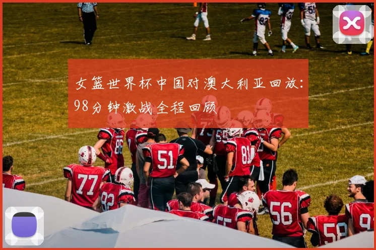女篮世界杯中国对澳大利亚回放:98分钟激战全程回顾