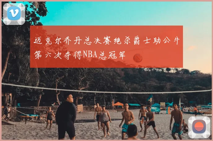 迈克尔乔丹总决赛绝杀爵士助公牛第六次夺得NBA总冠军