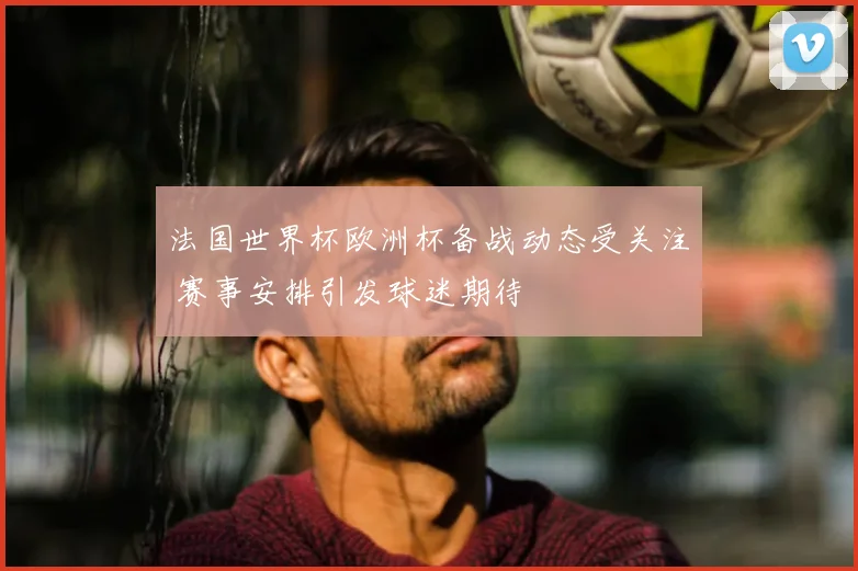 法国世界杯欧洲杯备战动态受关注 赛事安排引发球迷期待