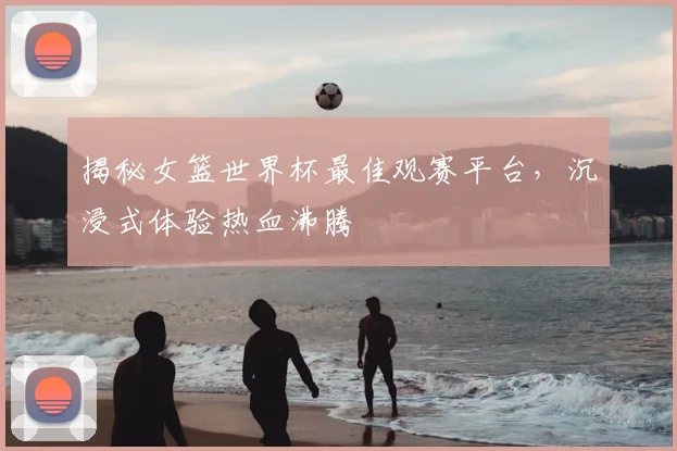 揭秘女篮世界杯最佳观赛平台,沉浸式体验热血沸腾