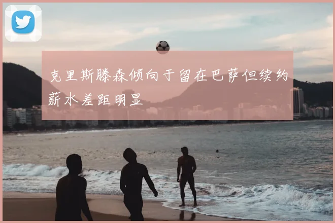 克里斯滕森倾向于留在巴萨但续约薪水差距明显