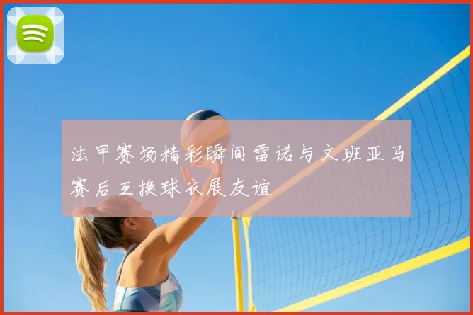 法甲赛场精彩瞬间雷诺与文班亚马赛后互换球衣展友谊