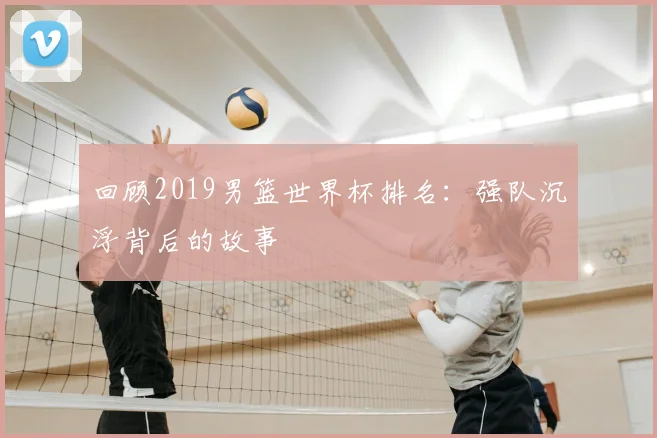 回顾2019男篮世界杯排名:强队沉浮背后的故事