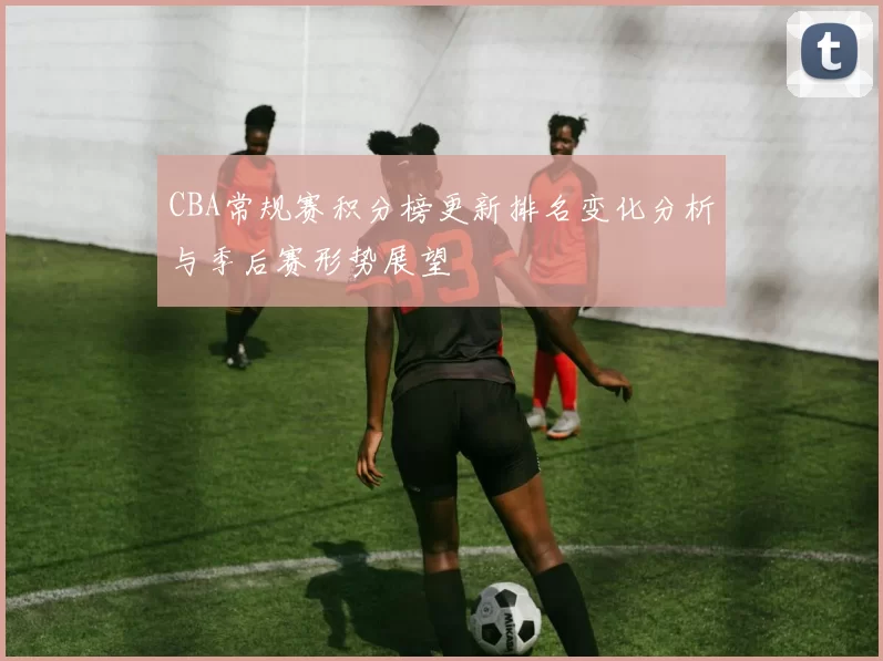 CBA常规赛积分榜更新排名变化分析与季后赛形势展望