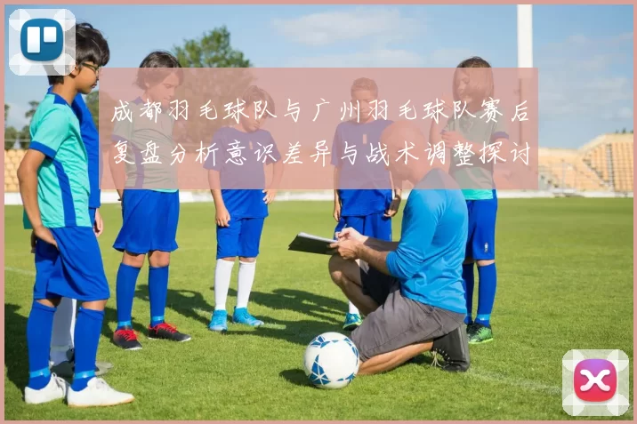 成都羽毛球队与广州羽毛球队赛后复盘分析意识差异与战术调整探讨