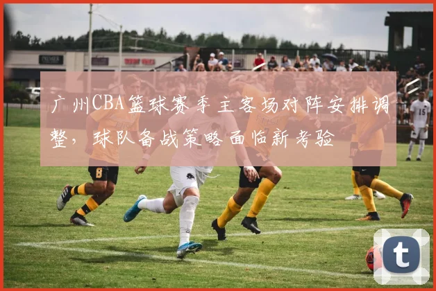 广州CBA篮球赛季主客场对阵安排调整，球队备战策略面临新考验
