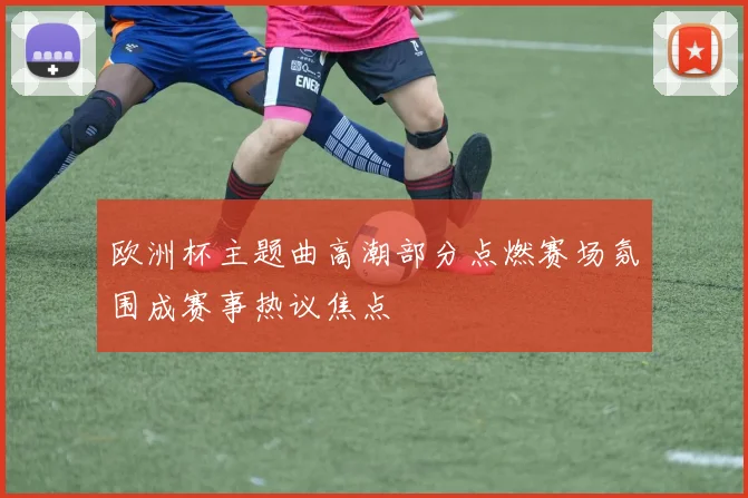 欧洲杯主题曲高潮部分点燃赛场氛围成赛事热议焦点