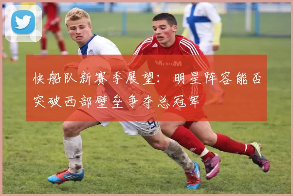快船队新赛季展望：明星阵容能否突破西部壁垒争夺总冠军
