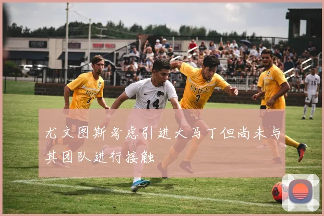 尤文图斯考虑引进大马丁但尚未与其团队进行接触
